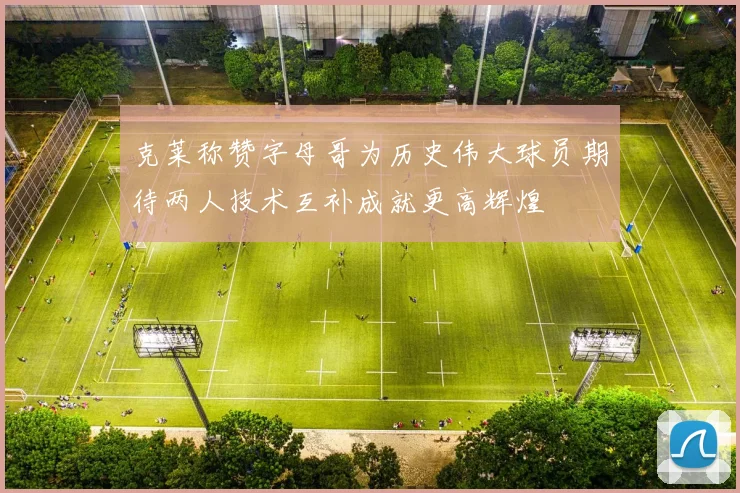 克莱称赞字母哥为历史伟大球员期待两人技术互补成就更高辉煌